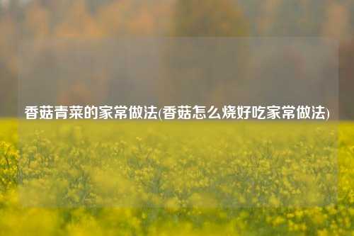 香菇青菜的家常做法(香菇怎么烧好吃家常做法)