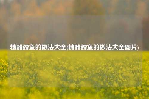 糖醋鳕鱼的做法大全(糖醋鳕鱼的做法大全图片)